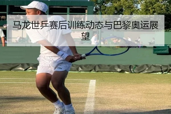 马龙世乒赛后训练动态与巴黎奥运展望